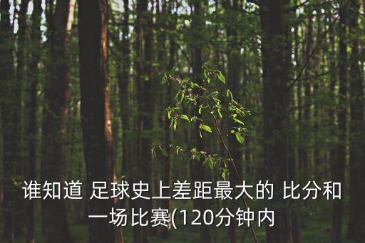 誰知道 足球史上差距最大的 比分和一場比賽(120分鐘內(nèi)