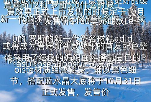 詹姆斯12和 羅斯5.0什么時(shí)候上市,大約價(jià)格多少錢$俗稱 羅斯5.0的 羅斯的新一代簽名球鞋adidasDRose5Boost正式發(fā)布新一代的球鞋實(shí)物已經(jīng)曝光多時(shí)，延續(xù)了高幫的設(shè)計(jì)，而Boost中底科技也在此代產(chǎn)品上出現(xiàn)，以提供更好的緩震效果正式上市發(fā)售的時(shí)候定于10月16日，發(fā)售價(jià)$160美元此款LeBron12“LionHeart”或?qū)⒊蔀檎材匪剐驴顟?zhàn)靴的首發(fā)配色整體采用了紅色的編織面料搭配白色的Poiste材質(zhì)組成鞋身，輔以黑色細(xì)節(jié)，搭配藍(lán)水晶大底將于10月31日正式發(fā)售，發(fā)售價(jià)