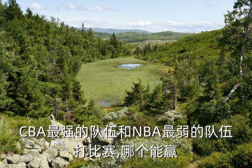 CBA最強的隊伍和NBA最弱的隊伍打比賽,哪個能贏