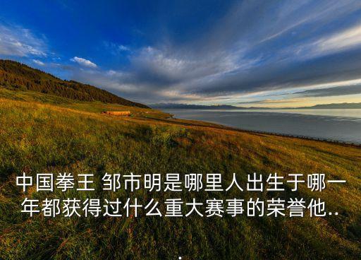 中國(guó)拳王 鄒市明是哪里人出生于哪一年都獲得過(guò)什么重大賽事的榮譽(yù)他...