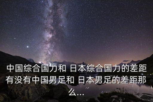 中國綜合國力和 日本綜合國力的差距有沒有中國男足和 日本男足的差距那么...