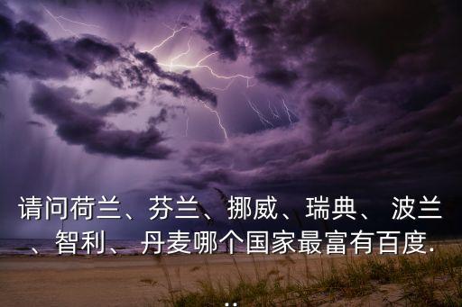 請問荷蘭、芬蘭、挪威、瑞典、 波蘭、智利、 丹麥哪個國家最富有百度...