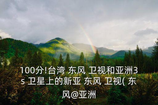 100分!臺(tái)灣 東風(fēng) 衛(wèi)視和亞洲3s 衛(wèi)星上的新亞 東風(fēng) 衛(wèi)視( 東風(fēng)@亞洲