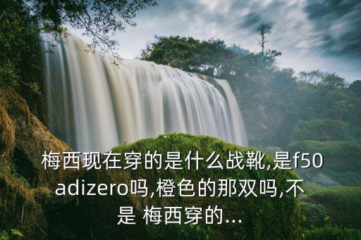  梅西現(xiàn)在穿的是什么戰(zhàn)靴,是f50adizero嗎,橙色的那雙嗎,不是 梅西穿的...