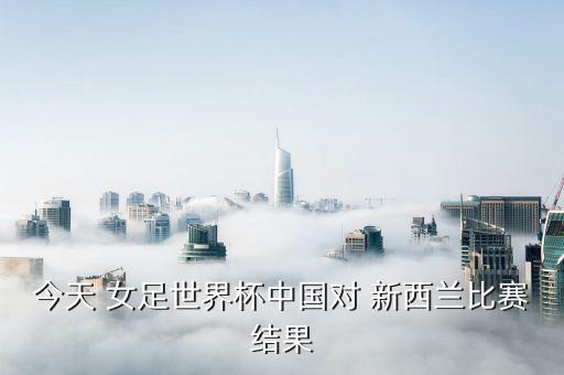 今天 女足世界杯中國對 新西蘭比賽結果