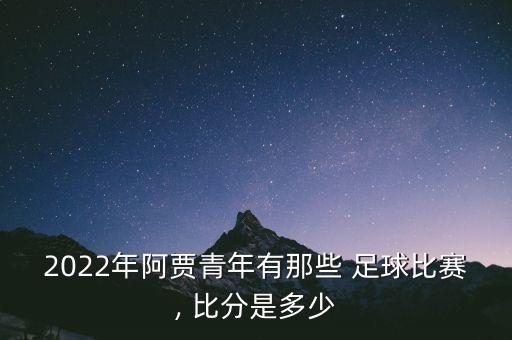 2022年阿賈青年有那些 足球比賽, 比分是多少