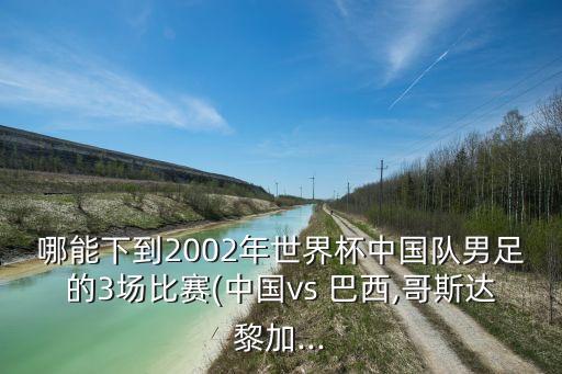 哪能下到2002年世界杯中國(guó)隊(duì)男足的3場(chǎng)比賽(中國(guó)vs 巴西,哥斯達(dá)黎加...