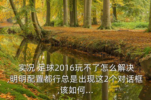  實(shí)況 足球2016玩不了怎么解決,明明配置都行總是出現(xiàn)這2個(gè)對(duì)話框,該如何...