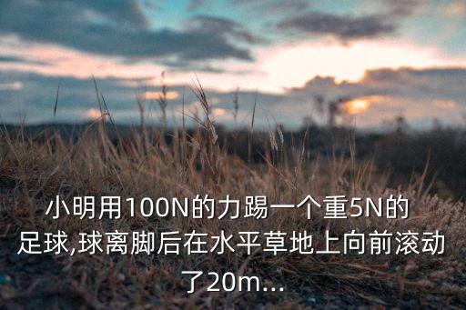 小明用100N的力踢一個(gè)重5N的 足球,球離腳后在水平草地上向前滾動(dòng)了20m...