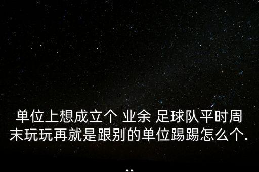 單位上想成立個 業(yè)余 足球隊平時周末玩玩再就是跟別的單位踢踢怎么個...