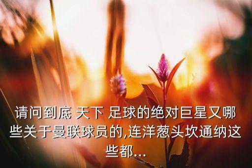 請(qǐng)問(wèn)到底 天下 足球的絕對(duì)巨星又哪些關(guān)于曼聯(lián)球員的,連洋蔥頭坎通納這些都...