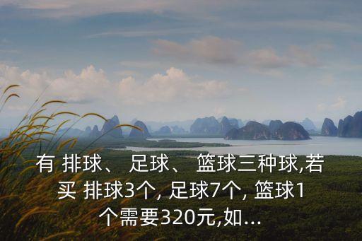 有 排球、 足球、 籃球三種球,若買(mǎi) 排球3個(gè), 足球7個(gè), 籃球1個(gè)需要320元,如...