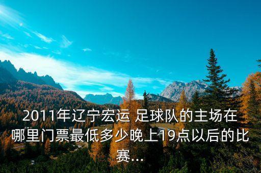 2011年遼寧宏運 足球隊的主場在哪里門票最低多少晚上19點以后的比賽...