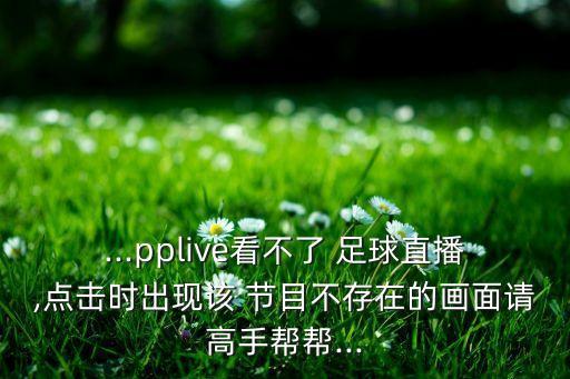 ...pplive看不了 足球直播,點擊時出現(xiàn)該 節(jié)目不存在的畫面請高手幫幫...