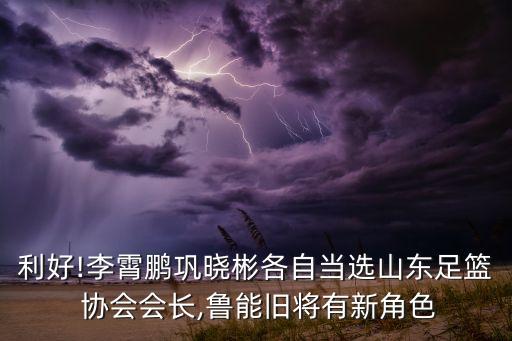 利好!李霄鵬鞏曉彬各自當選山東足籃 協(xié)會會長,魯能舊將有新角色