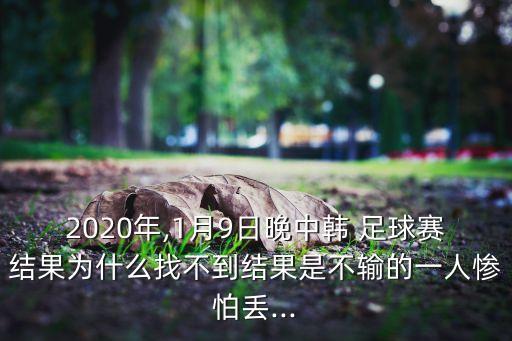 2020年,1月9日晚中韓 足球賽結果為什么找不到結果是不輸?shù)囊蝗藨K怕丟...