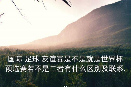 國際 足球 友誼賽是不是就是世界杯預(yù)選賽若不是二者有什么區(qū)別及聯(lián)系...